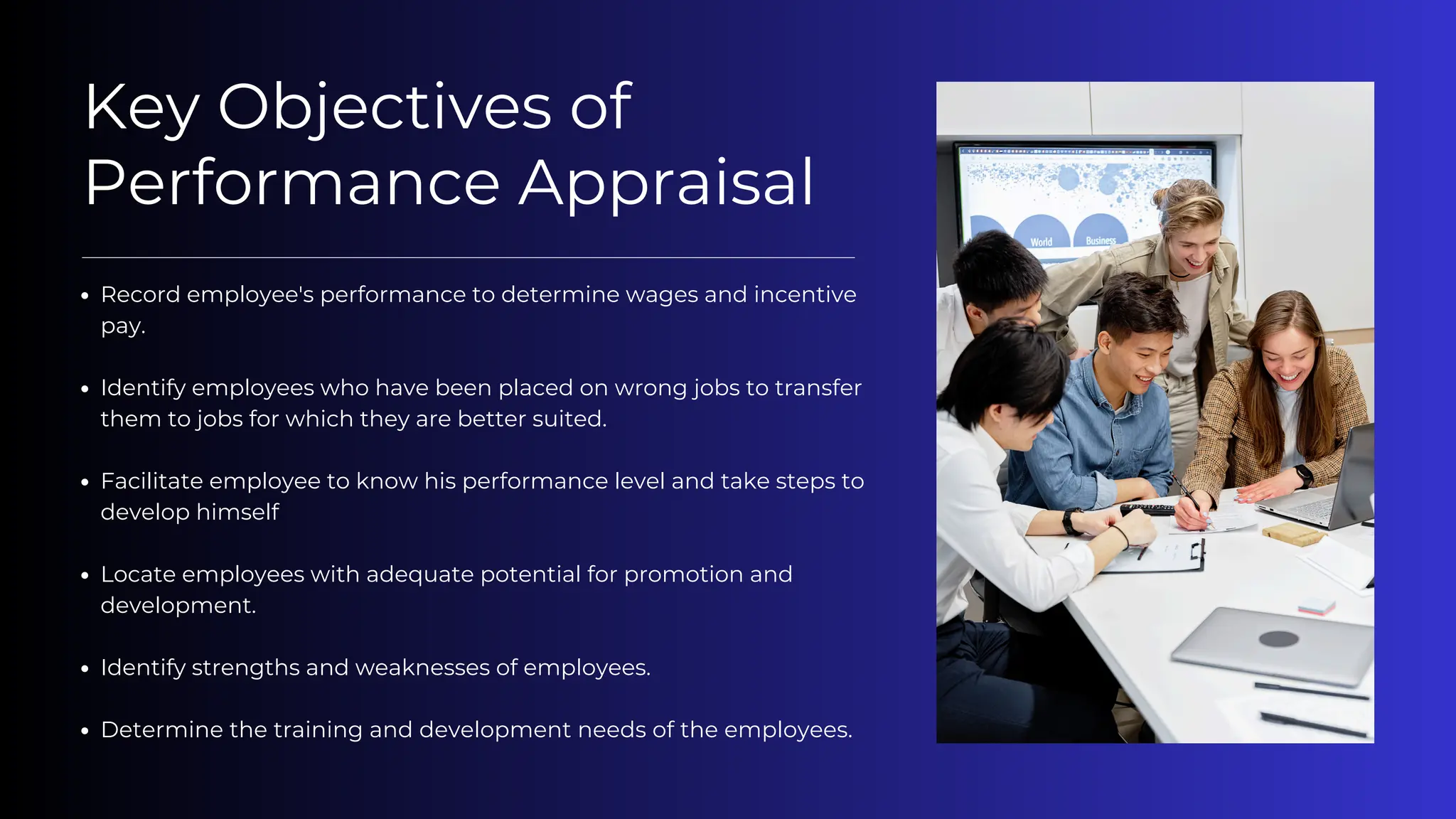 Key Objectives of
Performance Appraisal
Record employee's performance to determine wages and incentive
pay.
Identify employees who have been placed on wrong jobs to transfer
them to jobs for which they are better suited.
Facilitate employee to know his performance level and take steps to
develop himself
Locate employees with adequate potential for promotion and
development.
Identify strengths and weaknesses of employees.
Determine the training and development needs of the employees.
 