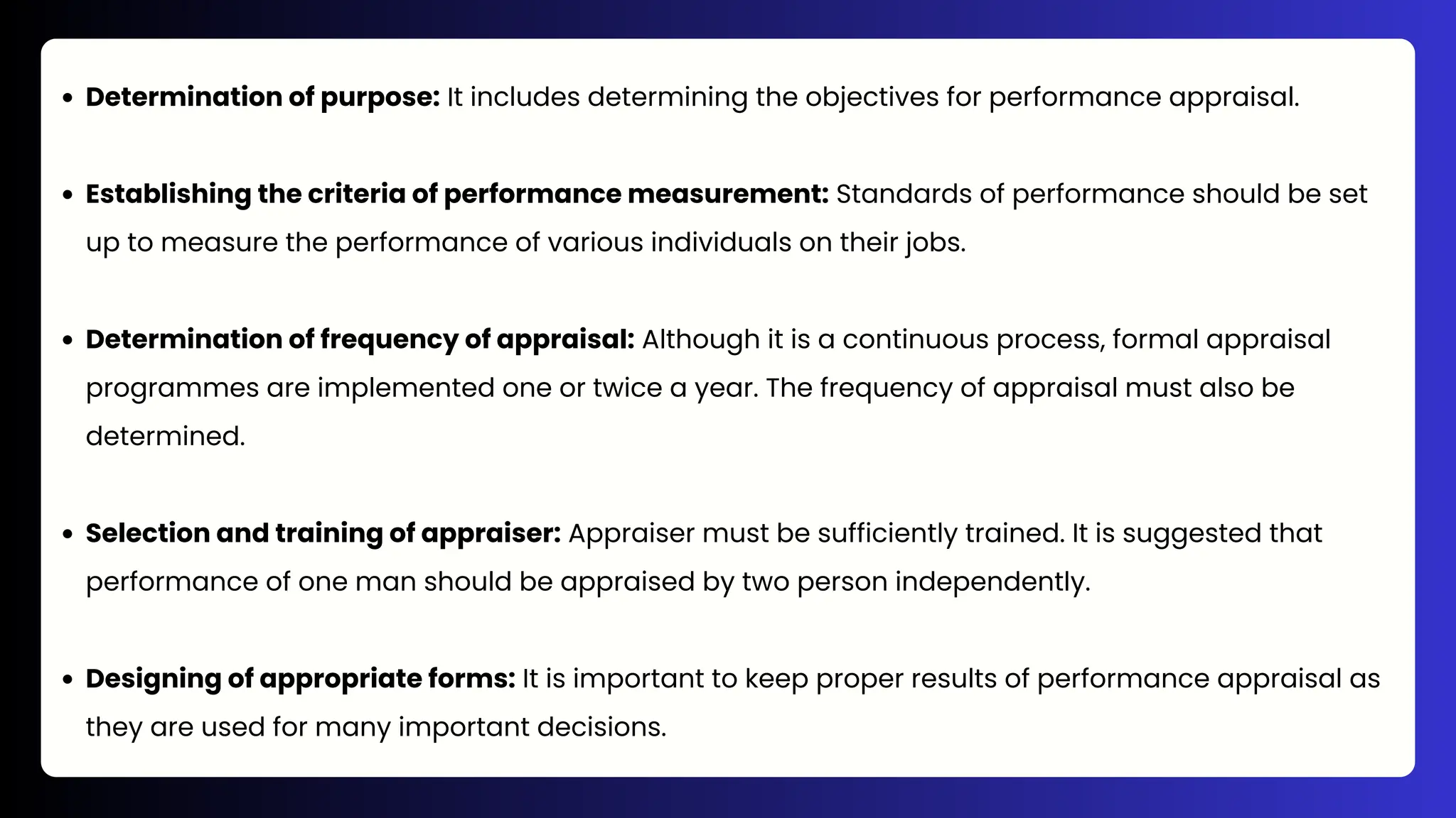 Determination of purpose: It includes determining the objectives for performance appraisal.
Establishing the criteria of performance measurement: Standards of performance should be set
up to measure the performance of various individuals on their jobs.
Determination of frequency of appraisal: Although it is a continuous process, formal appraisal
programmes are implemented one or twice a year. The frequency of appraisal must also be
determined.
Selection and training of appraiser: Appraiser must be sufficiently trained. It is suggested that
performance of one man should be appraised by two person independently.
Designing of appropriate forms: It is important to keep proper results of performance appraisal as
they are used for many important decisions.
 