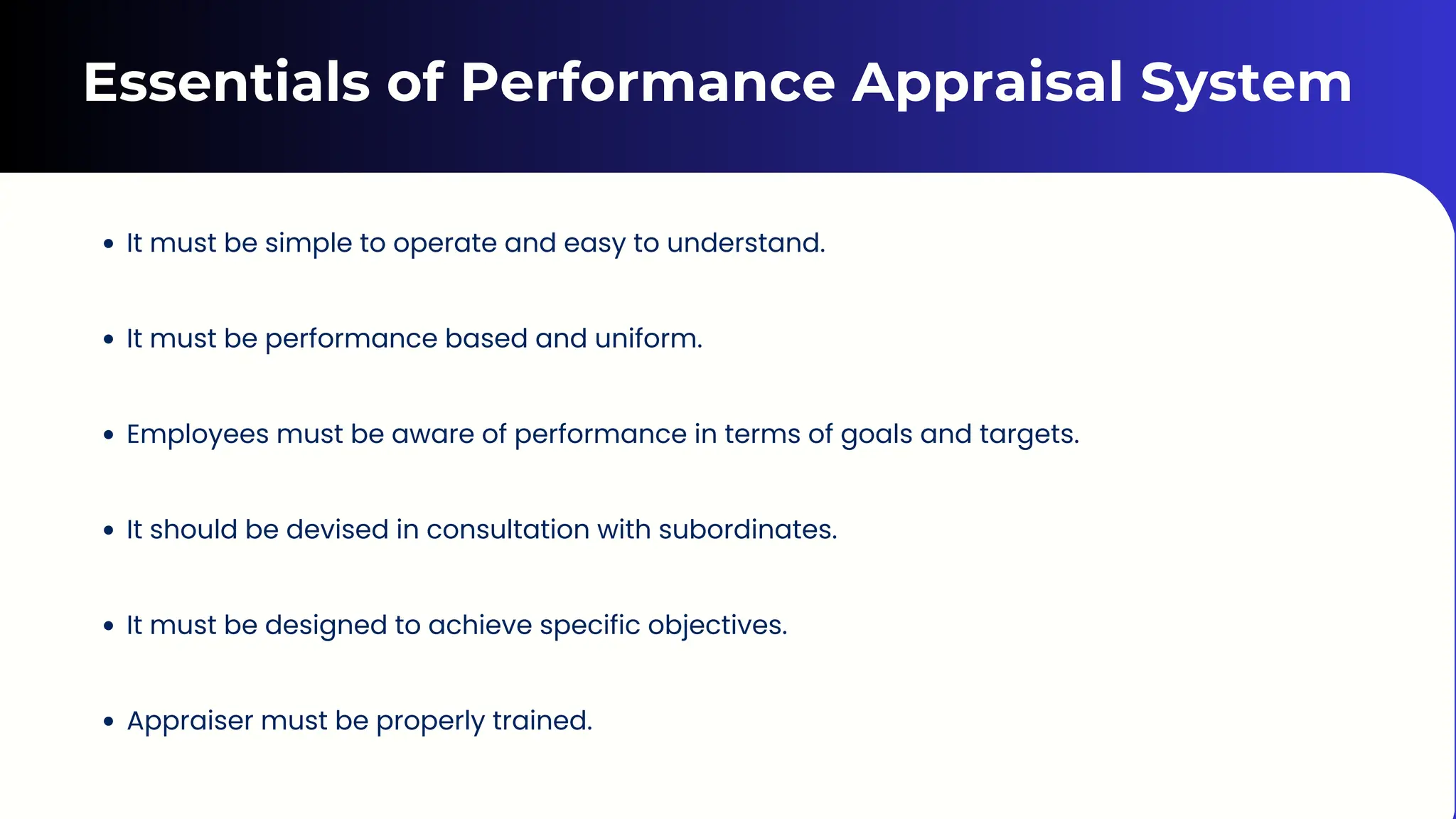 Essentials of Performance Appraisal System
It must be simple to operate and easy to understand.
It must be performance based and uniform.
Employees must be aware of performance in terms of goals and targets.
It should be devised in consultation with subordinates.
It must be designed to achieve specific objectives.
Appraiser must be properly trained.
 