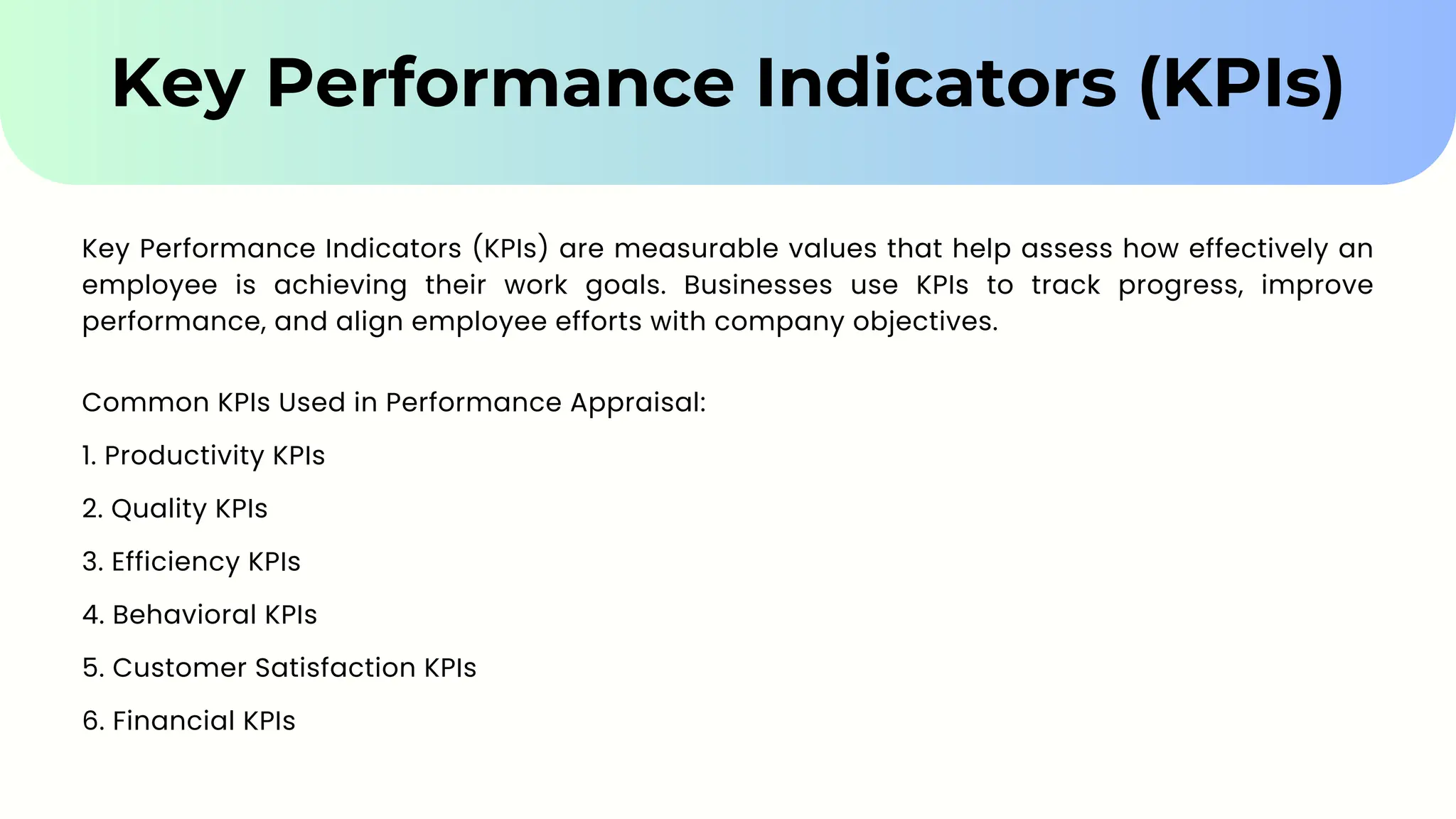 Key Performance Indicators (KPIs)
Key Performance Indicators (KPIs) are measurable values that help assess how effectively an
employee is achieving their work goals. Businesses use KPIs to track progress, improve
performance, and align employee efforts with company objectives.
Common KPIs Used in Performance Appraisal:
1. Productivity KPIs
2. Quality KPIs
3. Efficiency KPIs
4. Behavioral KPIs
5. Customer Satisfaction KPIs
6. Financial KPIs
 