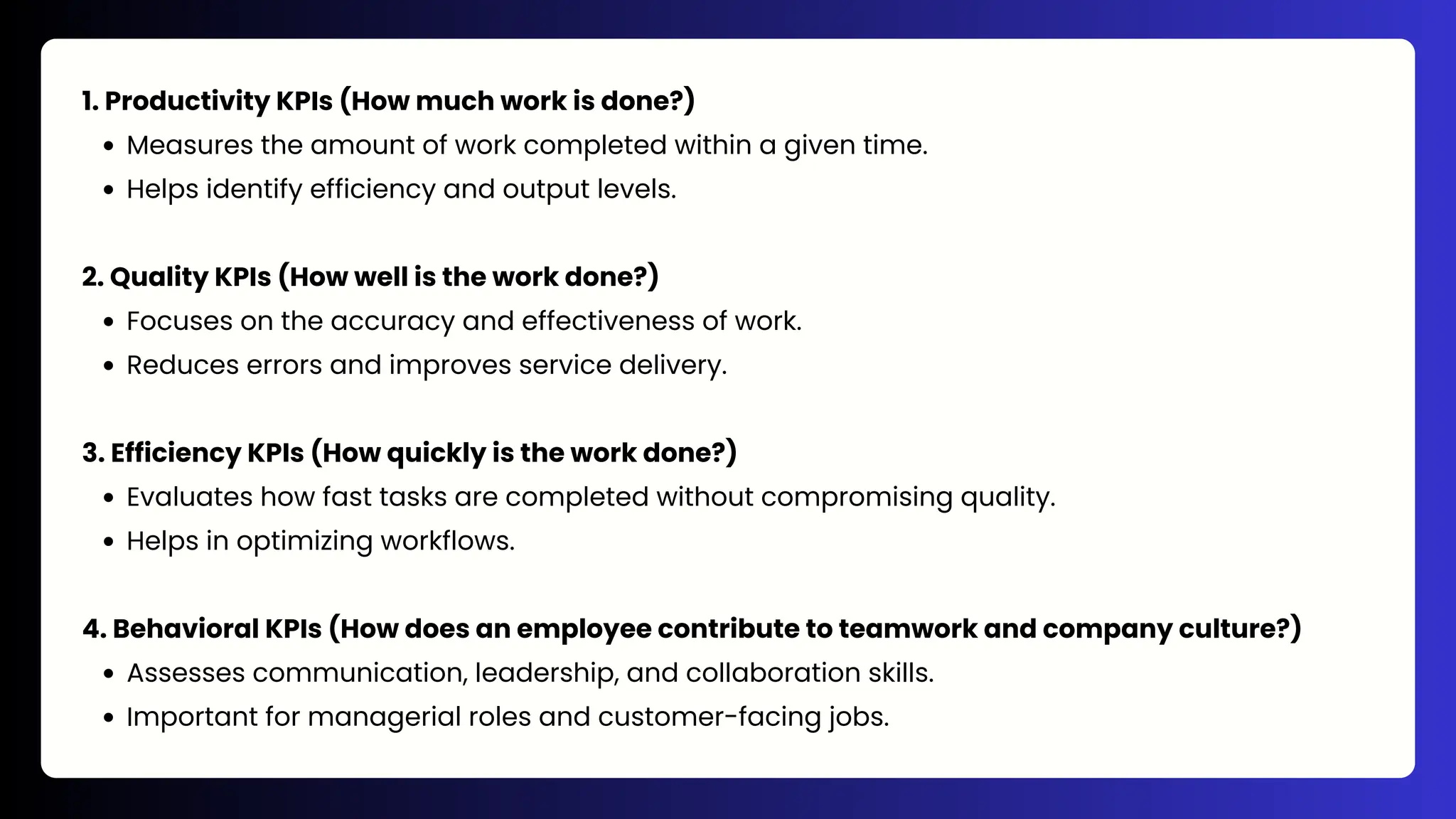1. Productivity KPIs (How much work is done?)
Measures the amount of work completed within a given time.
Helps identify efficiency and output levels.
2. Quality KPIs (How well is the work done?)
Focuses on the accuracy and effectiveness of work.
Reduces errors and improves service delivery.
3. Efficiency KPIs (How quickly is the work done?)
Evaluates how fast tasks are completed without compromising quality.
Helps in optimizing workflows.
4. Behavioral KPIs (How does an employee contribute to teamwork and company culture?)
Assesses communication, leadership, and collaboration skills.
Important for managerial roles and customer-facing jobs.
 