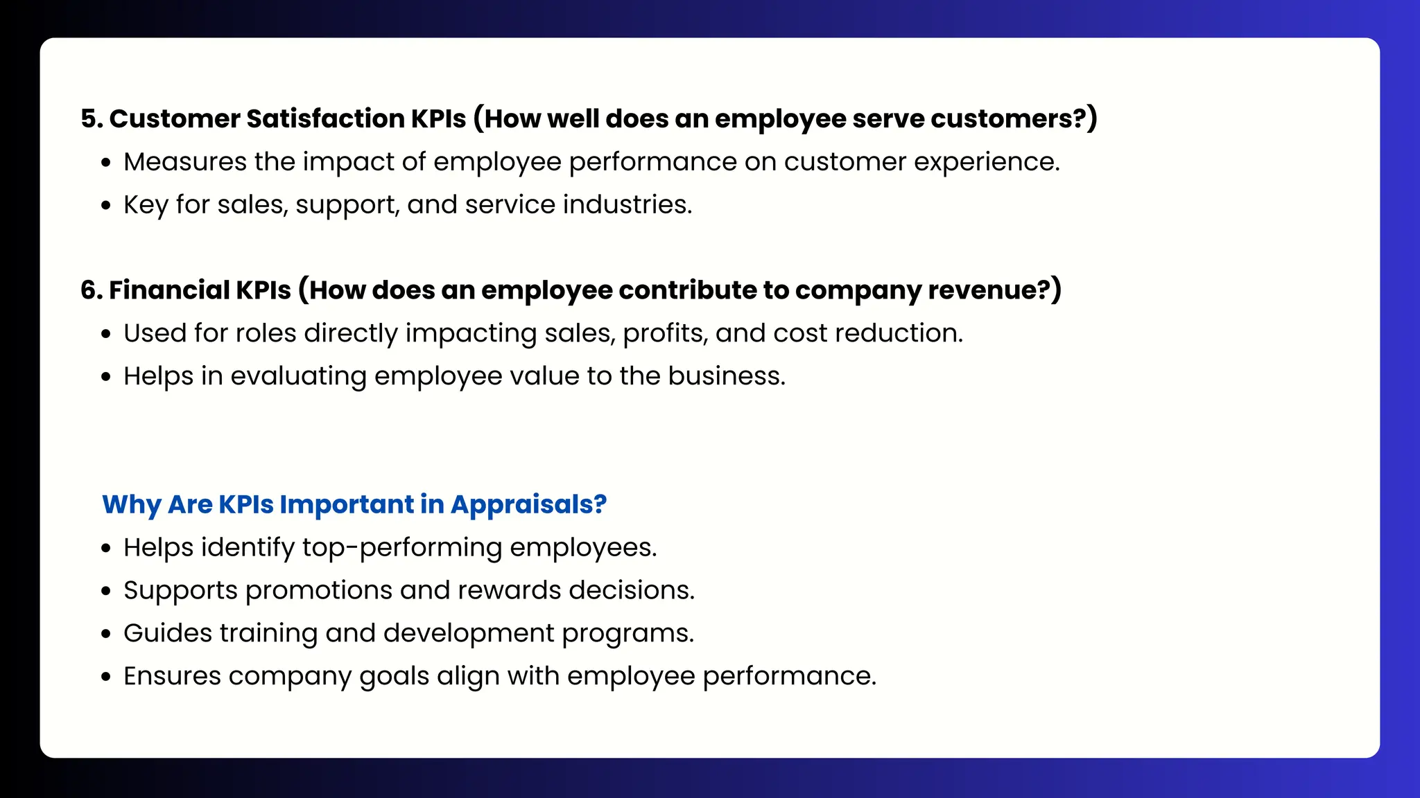 5. Customer Satisfaction KPIs (How well does an employee serve customers?)
Measures the impact of employee performance on customer experience.
Key for sales, support, and service industries.
6. Financial KPIs (How does an employee contribute to company revenue?)
Used for roles directly impacting sales, profits, and cost reduction.
Helps in evaluating employee value to the business.
Why Are KPIs Important in Appraisals?
Helps identify top-performing employees.
Supports promotions and rewards decisions.
Guides training and development programs.
Ensures company goals align with employee performance.
 
