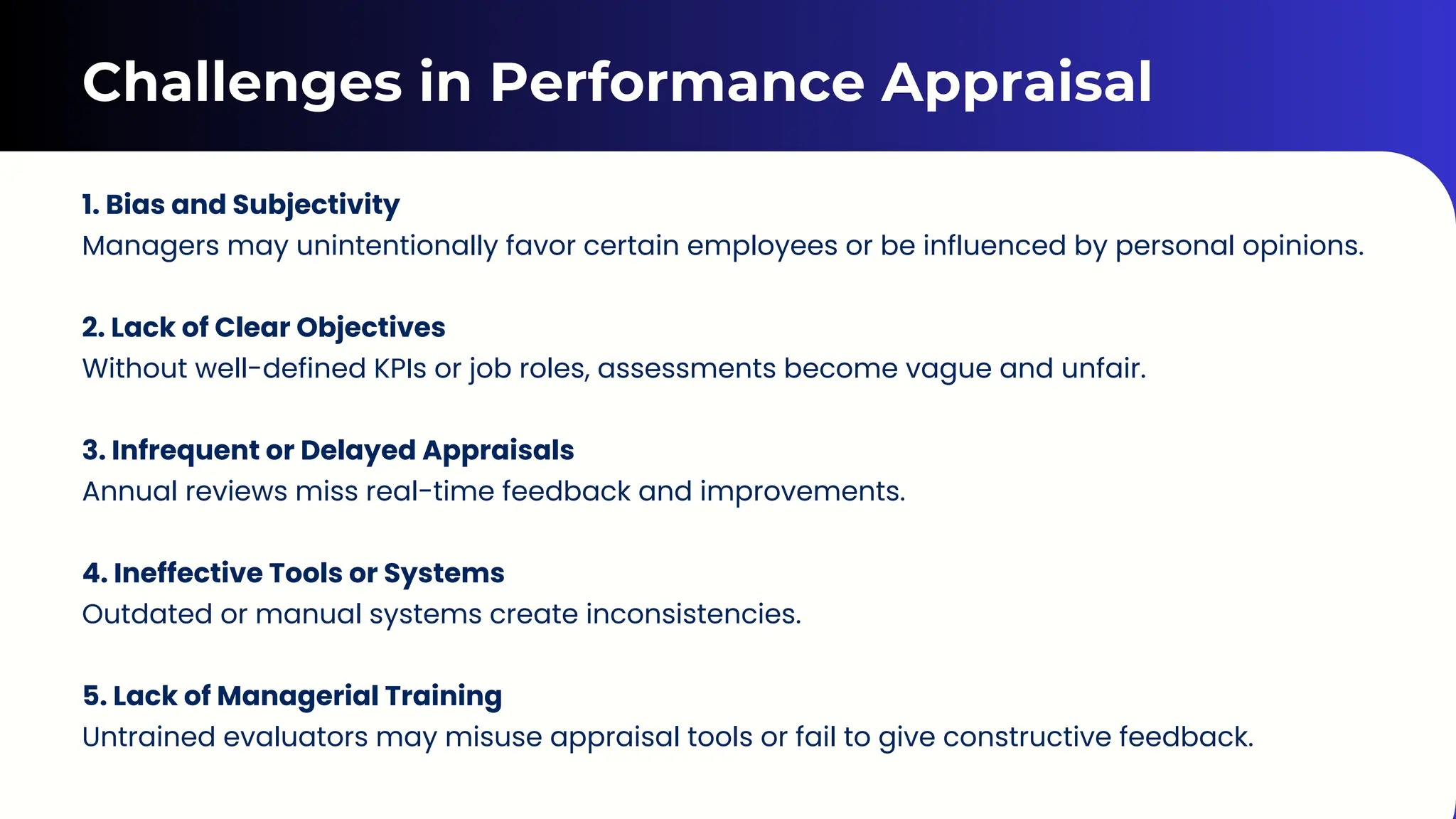 Challenges in Performance Appraisal
1. Bias and Subjectivity
Managers may unintentionally favor certain employees or be influenced by personal opinions.
2. Lack of Clear Objectives
Without well-defined KPIs or job roles, assessments become vague and unfair.
3. Infrequent or Delayed Appraisals
Annual reviews miss real-time feedback and improvements.
4. Ineffective Tools or Systems
Outdated or manual systems create inconsistencies.
5. Lack of Managerial Training
Untrained evaluators may misuse appraisal tools or fail to give constructive feedback.
 