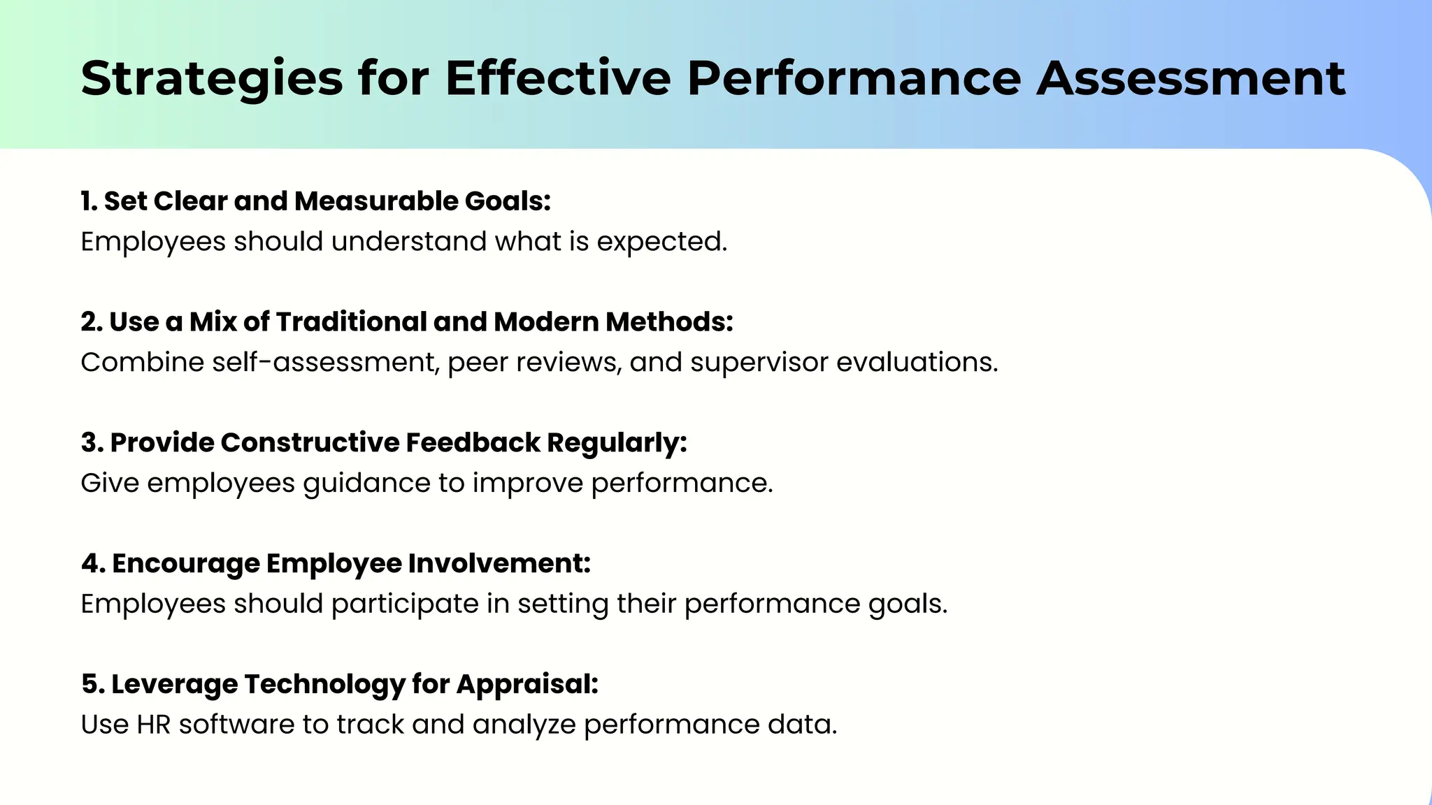 Strategies for Effective Performance Assessment
1. Set Clear and Measurable Goals:
Employees should understand what is expected.
2. Use a Mix of Traditional and Modern Methods:
Combine self-assessment, peer reviews, and supervisor evaluations.
3. Provide Constructive Feedback Regularly:
Give employees guidance to improve performance.
4. Encourage Employee Involvement:
Employees should participate in setting their performance goals.
5. Leverage Technology for Appraisal:
Use HR software to track and analyze performance data.
 