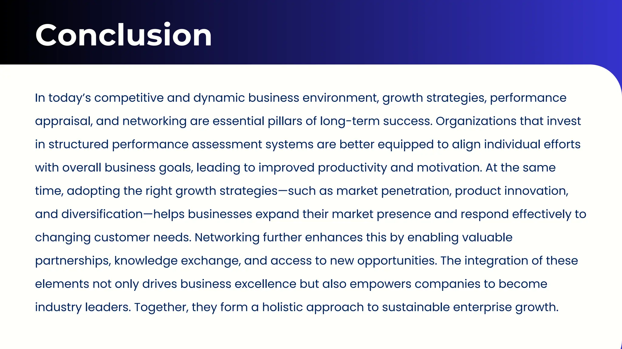 Conclusion
In today’s competitive and dynamic business environment, growth strategies, performance
appraisal, and networking are essential pillars of long-term success. Organizations that invest
in structured performance assessment systems are better equipped to align individual efforts
with overall business goals, leading to improved productivity and motivation. At the same
time, adopting the right growth strategies—such as market penetration, product innovation,
and diversification—helps businesses expand their market presence and respond effectively to
changing customer needs. Networking further enhances this by enabling valuable
partnerships, knowledge exchange, and access to new opportunities. The integration of these
elements not only drives business excellence but also empowers companies to become
industry leaders. Together, they form a holistic approach to sustainable enterprise growth.
 