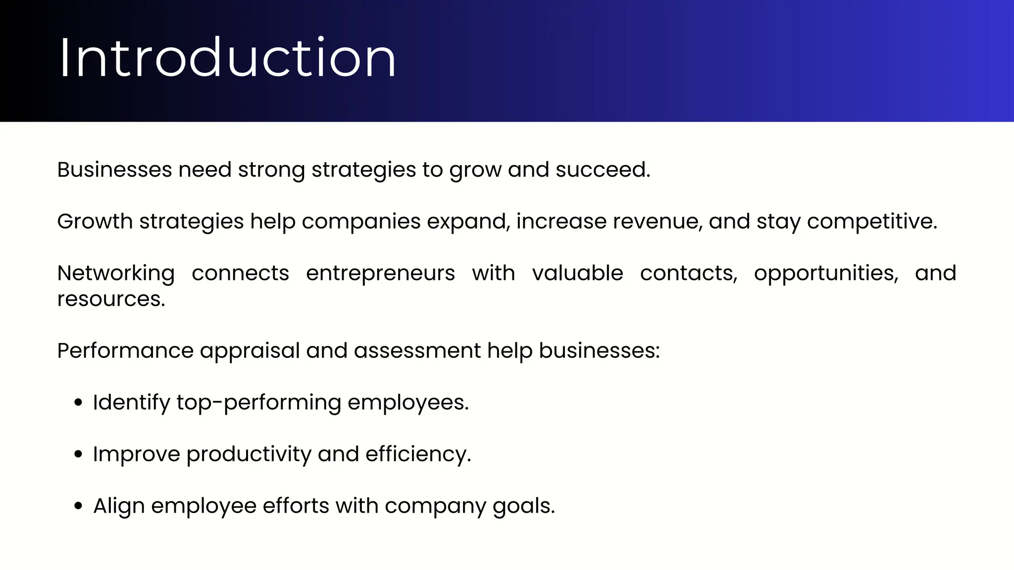 Introduction
Businesses need strong strategies to grow and succeed.
Growth strategies help companies expand, increase revenue, and stay competitive.
Networking connects entrepreneurs with valuable contacts, opportunities, and
resources.
Performance appraisal and assessment help businesses:
Identify top-performing employees.
Improve productivity and efficiency.
Align employee efforts with company goals.
 