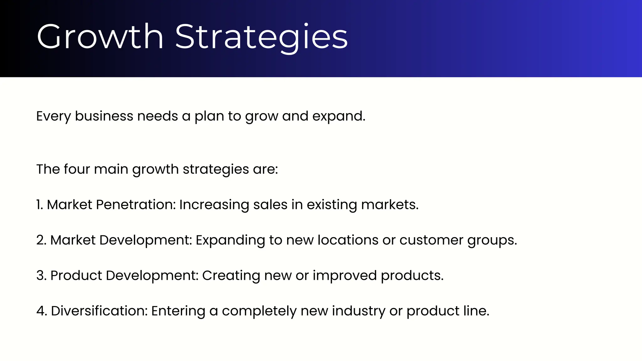 Every business needs a plan to grow and expand.
The four main growth strategies are:
1. Market Penetration: Increasing sales in existing markets.
2. Market Development: Expanding to new locations or customer groups.
3. Product Development: Creating new or improved products.
4. Diversification: Entering a completely new industry or product line.
Growth Strategies
 