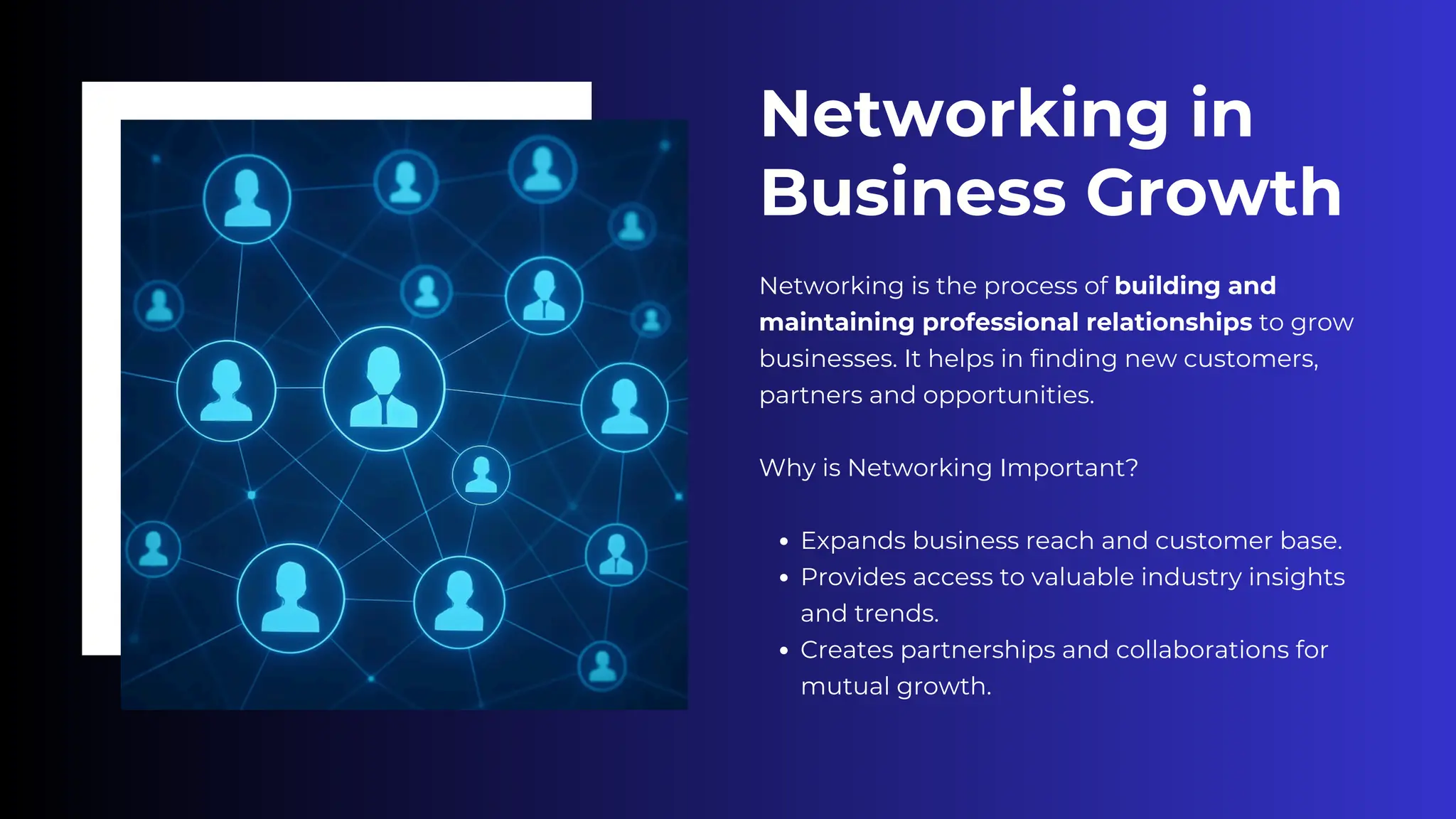 Networking in
Business Growth
Networking is the process of building and
maintaining professional relationships to grow
businesses. It helps in finding new customers,
partners and opportunities.
Why is Networking Important?
Expands business reach and customer base.
Provides access to valuable industry insights
and trends.
Creates partnerships and collaborations for
mutual growth.
 