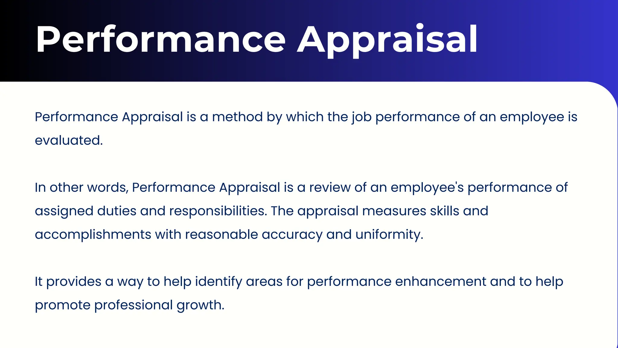 Performance Appraisal
Performance Appraisal is a method by which the job performance of an employee is
evaluated.
In other words, Performance Appraisal is a review of an employee's performance of
assigned duties and responsibilities. The appraisal measures skills and
accomplishments with reasonable accuracy and uniformity.
It provides a way to help identify areas for performance enhancement and to help
promote professional growth.
 