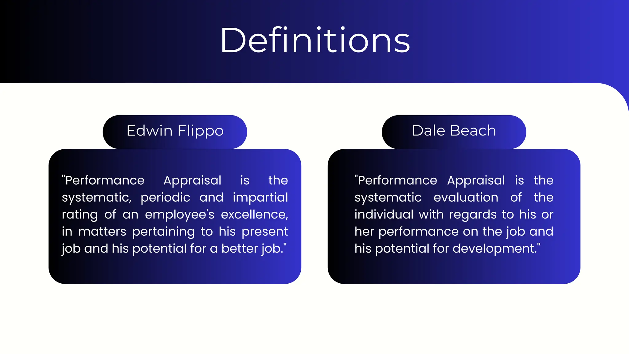 "Performance Appraisal is the
systematic, periodic and impartial
rating of an employee's excellence,
in matters pertaining to his present
job and his potential for a better job."
"Performance Appraisal is the
systematic evaluation of the
individual with regards to his or
her performance on the job and
his potential for development."
Definitions
Edwin Flippo Dale Beach
 