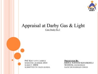 Appraisal at Darby Gas & Light
Case Study No.3
PAF-KIET CITY CAMPUS PRESENTED BY
SEMESTER ;SUMMER 2014 ABDUL NAVEED KHASKHELI
SUBJECT :HRM MASHAL-UR-REHMAN
SUBMITTED TO :RAZA KAMAL HAFIZ MUHAMMAD USMAN
 