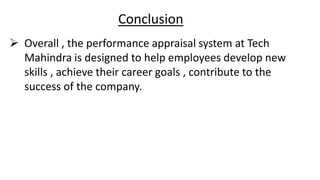 Conclusion
 Overall , the performance appraisal system at Tech
Mahindra is designed to help employees develop new
skills , achieve their career goals , contribute to the
success of the company.
 