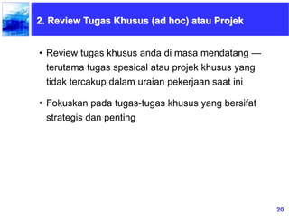 20
• Review tugas khusus anda di masa mendatang —
terutama tugas spesical atau projek khusus yang
tidak tercakup dalam uraian pekerjaan saat ini
• Fokuskan pada tugas-tugas khusus yang bersifat
strategis dan penting
2. Review Tugas Khusus (ad hoc) atau Projek
 