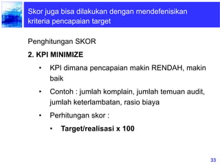 33
Skor juga bisa dilakukan dengan mendefenisikan
kriteria pencapaian target
Penghitungan SKOR
2. KPI MINIMIZE
• KPI dimana pencapaian makin RENDAH, makin
baik
• Contoh : jumlah komplain, jumlah temuan audit,
jumlah keterlambatan, rasio biaya
• Perhitungan skor :
• Target/realisasi x 100
 