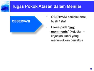 45
Tugas Pokok Atasan dalam Menilai
• OBERVASI perilaku anak
buah / staf
• Fokus pada “key
momments” (kejadian –
kejadian kunci yang
menunjukkan perilaku)
OBSERVASI
 