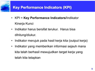 9
Key Performance Indicators (KPI)
• KPI = Key Performance Indicators/Indikator
Kinerja Kunci
• Indikator harus bersifat terukur. Harus bisa
dihitung/diukur.
• Indikator merujuk pada hasil kerja kita (output kerja)
• Indikator yang memberikan informasi sejauh mana
kita telah berhasil mewujudkan target kerja yang
telah kita tetapkan
 