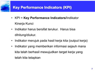7
Key Performance Indicators (KPI)
• KPI = Key Performance Indicators/Indikator
Kinerja Kunci
• Indikator harus bersifat terukur. Harus bisa
dihitung/diukur.
• Indikator merujuk pada hasil kerja kita (output kerja)
• Indikator yang memberikan informasi sejauh mana
kita telah berhasil mewujudkan target kerja yang
telah kita tetapkan
 