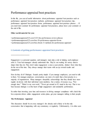 Performance appraisal best practices
In this file, you can ref useful information about performance appraisal best practices such as
performance appraisal best practices methods, performance appraisal best practices tips,
performance appraisal best practices forms, performance appraisal best practices phrases … If
you need more assistant for performance appraisal best practices, please leave your comment at
the end of file.
Other useful material for you:
• performanceappraisal123.com/1125-free-performance-review-phrases
• performanceappraisal123.com/free-28-performance-appraisal-forms
• performanceappraisal123.com/free-ebook-11-methods-for-performance-appraisal
I. Contents of getting performance appraisal best practices
==================
Engagement is a personal equation, and managers must play a role in helping each employee
solve it. Your best managers already understand this. They’re not waiting for survey data to
shape what they do. They don’t make engagement a once-a-year priority, distinct from what they
do the rest of the time. They always manage their teams with an eye toward results and
engagement.
How do they do it? Dialogue. Sounds pretty simple: if you manage employees, you need to talk
to them. Yet manager-employee conversations are more of a myth than a best practice in a
majority of organizations. Many managers sheepishly acknowledge that they should have more
regular sit-downs with their individual team members, but a variety of excuses (e.g., "Not
enough time," "Mired in my own work," "Never get around to it") stand in the way. That is too
bad, because dialogue is at the heart of high engagement and sustainable performance.
So rather than investing your time and resources in driving manager compliance with check-the-
box corporate-driven online engagement action plans, get your managers talking to their people.
The Performance Appraisal
This discussion should be on every manager’s list already and is likely to be the only
conversation that is happening with any consistency or regularity. Unfortunately, it is often seen
 