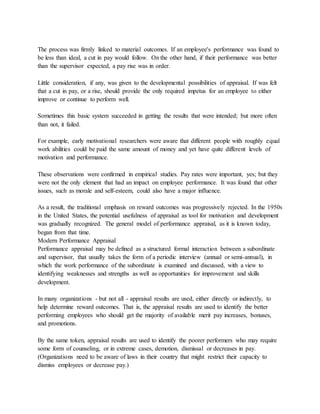 The process was firmly linked to material outcomes. If an employee's performance was found to
be less than ideal, a cut in pay would follow. On the other hand, if their performance was better
than the supervisor expected, a pay rise was in order.
Little consideration, if any, was given to the developmental possibilities of appraisal. If was felt
that a cut in pay, or a rise, should provide the only required impetus for an employee to either
improve or continue to perform well.
Sometimes this basic system succeeded in getting the results that were intended; but more often
than not, it failed.
For example, early motivational researchers were aware that different people with roughly equal
work abilities could be paid the same amount of money and yet have quite different levels of
motivation and performance.
These observations were confirmed in empirical studies. Pay rates were important, yes; but they
were not the only element that had an impact on employee performance. It was found that other
issues, such as morale and self-esteem, could also have a major influence.
As a result, the traditional emphasis on reward outcomes was progressively rejected. In the 1950s
in the United States, the potential usefulness of appraisal as tool for motivation and development
was gradually recognized. The general model of performance appraisal, as it is known today,
began from that time.
Modern Performance Appraisal
Performance appraisal may be defined as a structured formal interaction between a subordinate
and supervisor, that usually takes the form of a periodic interview (annual or semi-annual), in
which the work performance of the subordinate is examined and discussed, with a view to
identifying weaknesses and strengths as well as opportunities for improvement and skills
development.
In many organizations - but not all - appraisal results are used, either directly or indirectly, to
help determine reward outcomes. That is, the appraisal results are used to identify the better
performing employees who should get the majority of available merit pay increases, bonuses,
and promotions.
By the same token, appraisal results are used to identify the poorer performers who may require
some form of counseling, or in extreme cases, demotion, dismissal or decreases in pay.
(Organizations need to be aware of laws in their country that might restrict their capacity to
dismiss employees or decrease pay.)
 