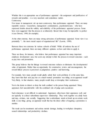 Whether this is an appropriate use of performance appraisal - the assignment and justification of
rewards and penalties - is a very uncertain and contentious matter.
Controversy
Few issues in management stir up more controversy than performance appraisal. There are many
reputable sources - researchers, management commentators, psychometricians - who have
expressed doubts about the validity and reliability of the performance appraisal process. Some
have even suggested that the process is so inherently flawed that it may be impossible to perfect
it (see Derven, 1990, for example).
At the other extreme, there are many strong advocates of performance appraisal. Some view it as
potentially "... the most crucial aspect of organizational life" (Lawrie, 1990).
Between these two extremes lie various schools of belief. While all endorse the use of
performance appraisal, there are many different opinions on how and when to apply it.
There are those, for instance, who believe that performance appraisal has many important
employee development uses, but scorn any attempt to link the process to reward outcomes - such
as pay rises and promotions.
This group believes that the linkage to reward outcomes reduces or eliminates the developmental
value of appraisals. Rather than an opportunity for constructive review and encouragement, the
reward-linked process is perceived as judgmental, punitive and harrowing.
For example, how many people would gladly admit their work problems if, at the same time,
they knew that their next pay rise or a much-wanted promotion was riding on an appraisal result?
Very likely, in that situation, many people would deny or downplay their weaknesses.
Nor is the desire to distort or deny the truth confined to the person being appraised. Many
appraisers feel uncomfortable with the combined role of judge and executioner.
Such reluctance is not difficult to understand. Appraisers often know their appraisees well, and
are typically in a direct subordinate-supervisor relationship. They work together on a daily basis
and may, at times, mix socially. Suggesting that a subordinate needs to brush up on certain work
skills is one thing; giving an appraisal result that has the direct effect of negating a promotion is
another.
The result can be resentment and serious morale damage, leading to workplace disruption,
soured relationships and productivity declines.
 