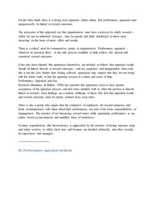 On the other hand, there is a strong rival argument which claims that performance appraisal must
unequivocally be linked to reward outcomes.
The advocates of this approach say that organizations must have a process by which rewards -
which are not an unlimited resource - may be openly and fairly distributed to those most
deserving on the basis of merit, effort and results.
There is a critical need for remunerative justice in organizations. Performance appraisal -
whatever its practical flaws - is the only process available to help achieve fair, decent and
consistent reward outcomes.
It has also been claimed that appraisees themselves are inclined to believe that appraisal results
should be linked directly to reward outcomes - and are suspicious and disappointed when told
this is not the case. Rather than feeling relieved, appraisees may suspect that they are not being
told the whole truth, or that the appraisal process is a sham and waste of time.
Performance Appraisal and Pay
Research (Bannister & Balkin, 1990) has reported that appraisees seem to have greater
acceptance of the appraisal process, and feel more satisfied with it, when the process is directly
linked to rewards. Such findings are a serious challenge to those who feel that appraisal results
and reward outcomes must be strictly isolated from each other.
There is also a group who argues that the evaluation of employees for reward purposes, and
frank communication with them about their performance, are part of the basic responsibilities of
management. The practice of not discussing reward issues while appraising performance is, say
critics, based on inconsistent and muddled ideas of motivation.
In many organizations, this inconsistency is aggravated by the practice of having separate wage
and salary reviews, in which merit rises and bonuses are decided arbitrarily, and often secretly,
by supervisors and managers.
==================
III. Performance appraisal methods
 