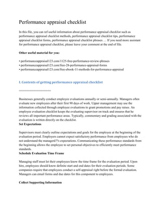 Performance appraisal checklist
In this file, you can ref useful information about performance appraisal checklist such as
performance appraisal checklist methods, performance appraisal checklist tips, performance
appraisal checklist forms, performance appraisal checklist phrases … If you need more assistant
for performance appraisal checklist, please leave your comment at the end of file.
Other useful material for you:
• performanceappraisal123.com/1125-free-performance-review-phrases
• performanceappraisal123.com/free-28-performance-appraisal-forms
• performanceappraisal123.com/free-ebook-11-methods-for-performance-appraisal
I. Contents of getting performance appraisal checklist
==================
Businesses generally conduct employee evaluations annually or semi-annually. Managers often
evaluate new employees after their first 90 days of work. Upper management may use the
information collected through employee evaluations to grant promotions and pay raises. An
employee evaluation checklist keeps the evaluating supervisor on track and ensures that he
reviews all important performance areas. Typically, commentary and grading associated with the
evaluation is written directly on the checklist.
Set Expectations
Supervisors must clearly outline expectations and goals for the employee at the beginning of the
evaluation period. Employers cannot expect satisfactory performance from employees who do
not understand the managerâ??s expectations. Communicating these performance standards from
the beginning allows the employee to set personal objectives to efficiently meet performance
standards.
Schedule Evaluation Time Frame
Managing staff must let their employees know the time frame for the evaluation period. Upon
hire, employees should know definite start and end dates for their evaluation periods. Some
companies require that employees conduct a self-appraisal right before the formal evaluation.
Managers can email forms and due dates for this component to employees.
Collect Supporting Information
 