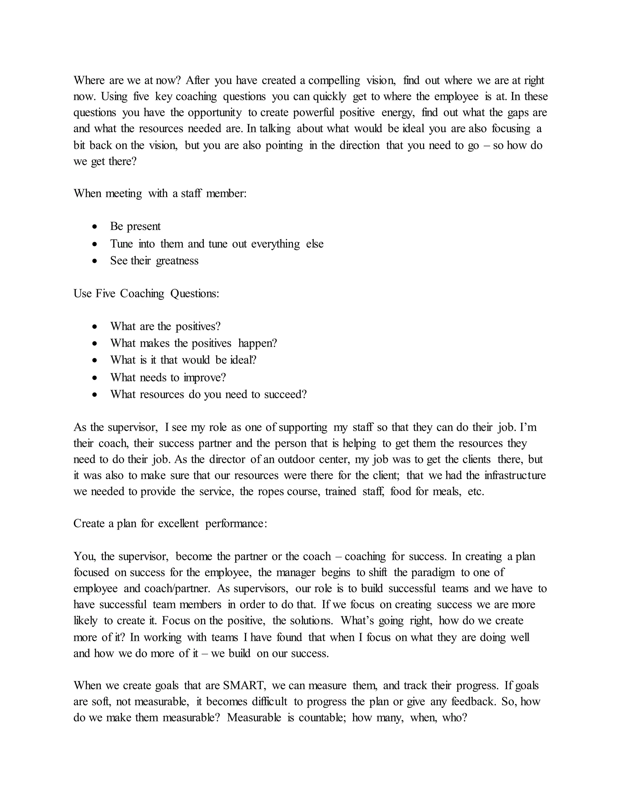 Where are we at now? After you have created a compelling vision, find out where we are at right
now. Using five key coaching questions you can quickly get to where the employee is at. In these
questions you have the opportunity to create powerful positive energy, find out what the gaps are
and what the resources needed are. In talking about what would be ideal you are also focusing a
bit back on the vision, but you are also pointing in the direction that you need to go – so how do
we get there?
When meeting with a staff member:
 Be present
 Tune into them and tune out everything else
 See their greatness
Use Five Coaching Questions:
 What are the positives?
 What makes the positives happen?
 What is it that would be ideal?
 What needs to improve?
 What resources do you need to succeed?
As the supervisor, I see my role as one of supporting my staff so that they can do their job. I’m
their coach, their success partner and the person that is helping to get them the resources they
need to do their job. As the director of an outdoor center, my job was to get the clients there, but
it was also to make sure that our resources were there for the client; that we had the infrastructure
we needed to provide the service, the ropes course, trained staff, food for meals, etc.
Create a plan for excellent performance:
You, the supervisor, become the partner or the coach – coaching for success. In creating a plan
focused on success for the employee, the manager begins to shift the paradigm to one of
employee and coach/partner. As supervisors, our role is to build successful teams and we have to
have successful team members in order to do that. If we focus on creating success we are more
likely to create it. Focus on the positive, the solutions. What’s going right, how do we create
more of it? In working with teams I have found that when I focus on what they are doing well
and how we do more of it – we build on our success.
When we create goals that are SMART, we can measure them, and track their progress. If goals
are soft, not measurable, it becomes difficult to progress the plan or give any feedback. So, how
do we make them measurable? Measurable is countable; how many, when, who?
 