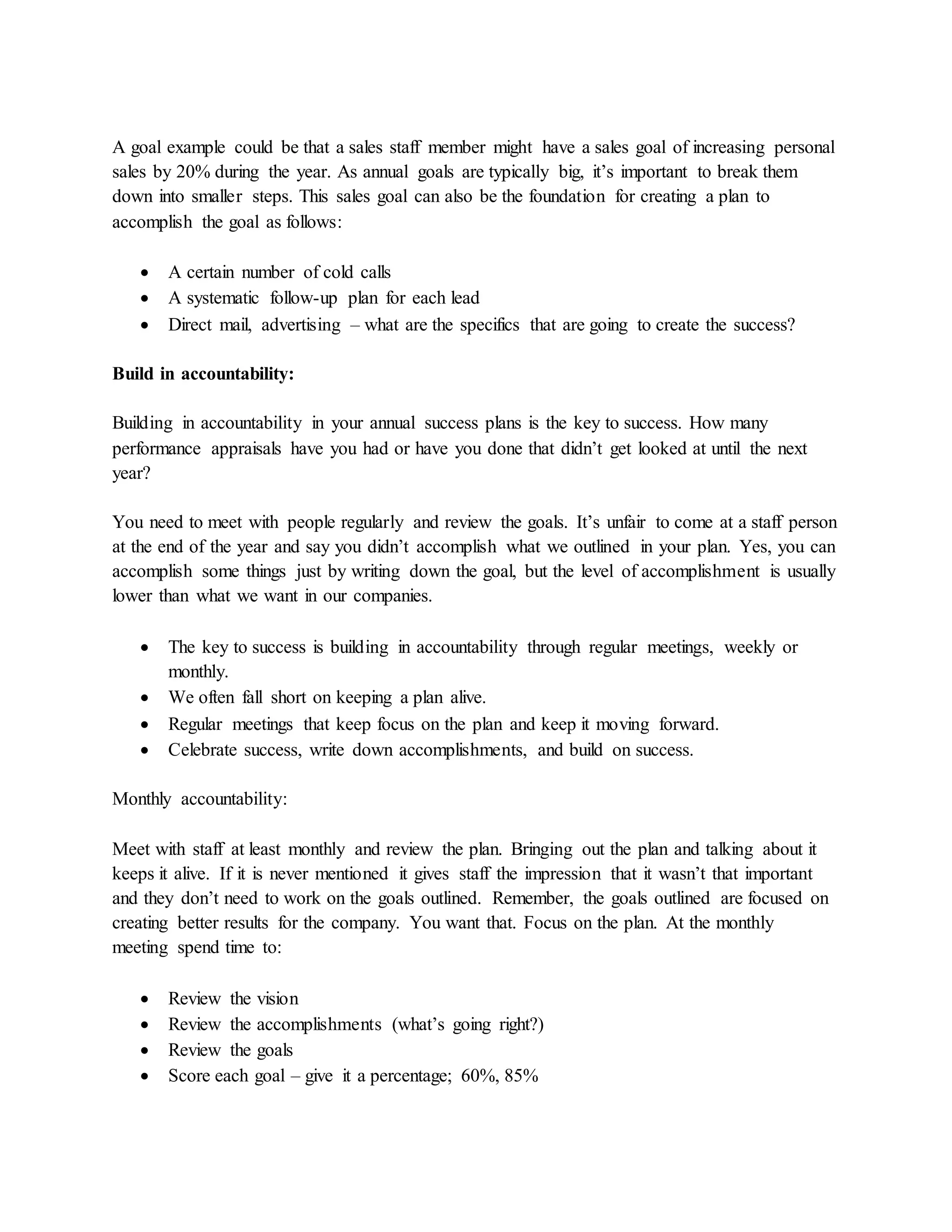 A goal example could be that a sales staff member might have a sales goal of increasing personal
sales by 20% during the year. As annual goals are typically big, it’s important to break them
down into smaller steps. This sales goal can also be the foundation for creating a plan to
accomplish the goal as follows:
 A certain number of cold calls
 A systematic follow-up plan for each lead
 Direct mail, advertising – what are the specifics that are going to create the success?
Build in accountability:
Building in accountability in your annual success plans is the key to success. How many
performance appraisals have you had or have you done that didn’t get looked at until the next
year?
You need to meet with people regularly and review the goals. It’s unfair to come at a staff person
at the end of the year and say you didn’t accomplish what we outlined in your plan. Yes, you can
accomplish some things just by writing down the goal, but the level of accomplishment is usually
lower than what we want in our companies.
 The key to success is building in accountability through regular meetings, weekly or
monthly.
 We often fall short on keeping a plan alive.
 Regular meetings that keep focus on the plan and keep it moving forward.
 Celebrate success, write down accomplishments, and build on success.
Monthly accountability:
Meet with staff at least monthly and review the plan. Bringing out the plan and talking about it
keeps it alive. If it is never mentioned it gives staff the impression that it wasn’t that important
and they don’t need to work on the goals outlined. Remember, the goals outlined are focused on
creating better results for the company. You want that. Focus on the plan. At the monthly
meeting spend time to:
 Review the vision
 Review the accomplishments (what’s going right?)
 Review the goals
 Score each goal – give it a percentage; 60%, 85%
 
