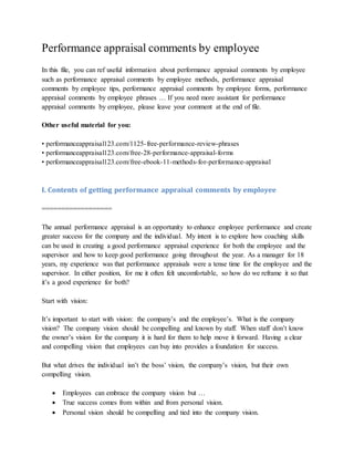 Performance appraisal comments by employee
In this file, you can ref useful information about performance appraisal comments by employee
such as performance appraisal comments by employee methods, performance appraisal
comments by employee tips, performance appraisal comments by employee forms, performance
appraisal comments by employee phrases … If you need more assistant for performance
appraisal comments by employee, please leave your comment at the end of file.
Other useful material for you:
• performanceappraisal123.com/1125-free-performance-review-phrases
• performanceappraisal123.com/free-28-performance-appraisal-forms
• performanceappraisal123.com/free-ebook-11-methods-for-performance-appraisal
I. Contents of getting performance appraisal comments by employee
==================
The annual performance appraisal is an opportunity to enhance employee performance and create
greater success for the company and the individual. My intent is to explore how coaching skills
can be used in creating a good performance appraisal experience for both the employee and the
supervisor and how to keep good performance going throughout the year. As a manager for 18
years, my experience was that performance appraisals were a tense time for the employee and the
supervisor. In either position, for me it often felt uncomfortable, so how do we reframe it so that
it’s a good experience for both?
Start with vision:
It’s important to start with vision: the company’s and the employee’s. What is the company
vision? The company vision should be compelling and known by staff. When staff don’t know
the owner’s vision for the company it is hard for them to help move it forward. Having a clear
and compelling vision that employees can buy into provides a foundation for success.
But what drives the individual isn’t the boss’ vision, the company’s vision, but their own
compelling vision.
 Employees can embrace the company vision but …
 True success comes from within and from personal vision.
 Personal vision should be compelling and tied into the company vision.
 
