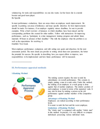 volunteering for tasks and responsibilities no one else wants. Let her know she is a morale
booster and good team player.
Be Specific
In most performance evaluations, there are areas where an employee needs improvement. Be
specific in pointing out areas of deficiency and issue specific directives for how improvements
should be made. For instance, if an employer regularly misses deadlines, be sure to provide
examples. Write a brief overview of instances in which deadlines have been missed and the
corresponding problems this created for other staffers. Follow with instructions for improving
performance, such as, “participate in a time management training program and submit future
materials 48 hours in advance of final deadline.” This tells the employee what the problem is as
well as the expectations for resolving it.
Establish New Goals
Most employee performance evaluations end with setting new goals and objectives for the next
assessment period. The more detail you provide in writing about these new parameters, the better
the potential for success. Be specific in describing how you expect efforts to improve, new
responsibilities to be implemented and how future performance will be measured.
==================
III. Performance appraisal methods
1.Ranking Method
The ranking system requires the rater to rank his
subordinates on overall performance. This consists in
simply putting a man in a rank order. Under this method,
the ranking of an employee in a work group is done
against that of another employee. The relative position of
each employee is tested in terms of his numerical rank. It
may also be done by ranking a person on his job
performance against another member of the competitive
group.
Advantages of Ranking Method
i. Employees are ranked according to their performance
levels.
ii. It is easier to rank the best and the worst employee.
Limitations of Ranking Method
i. The “whole man” is compared with another “whole man”
in this method. In practice, it is very difficult to compare
individuals possessing various individual traits.
 
