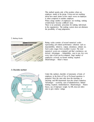ii. This method speaks only of the position where an
employee stands in his group. It does not test anything
about how much better or how much worse an employee
is when compared to another employee.
iii. When a large number of employees are working, ranking
of individuals become a difficult issue.
iv. There is no systematic procedure for ranking individuals
in the organization. The ranking system does not eliminate
the possibility of snap judgements.
2. Rating Scale
Rating scales consists of several numerical scales
representing job related performance criterions such as
dependability, initiative, output, attendance, attitude etc.
Each scales ranges from excellent to poor. The total
numerical scores are computed and final conclusions are
derived. Advantages – Adaptability, easy to use, low cost,
every type of job can be evaluated, large number of
employees covered, no formal training required.
Disadvantages – Rater’s biases
3. Checklist method
Under this method, checklist of statements of traits of
employee in the form of Yes or No based questions is
prepared. Here the rater only does the reporting or
checking and HR department does the actual evaluation.
Advantages – economy, ease of administration, limited
training required, standardization. Disadvantages – Raters
biases, use of improper weighs by HR, does not allow
rater to give relative ratings
 