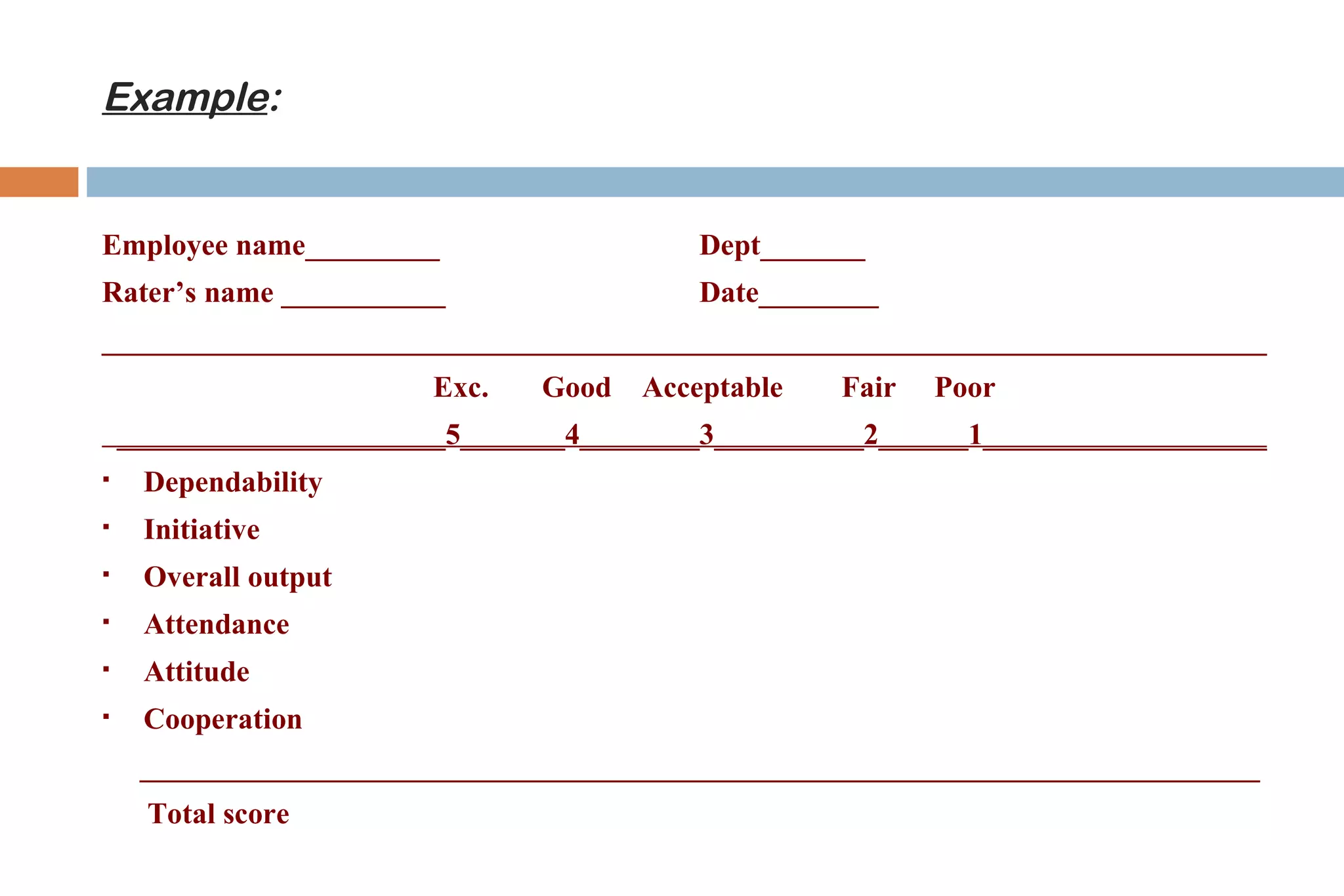 Example:


Employee name_________                     Dept_______
Rater’s name ___________                   Date________
______________________________________________________________________________
                         Exc.   Good   Acceptable   Fair   Poor
    ______________________5_______4________3__________2______1___________________
    Dependability
    Initiative
    Overall output
    Attendance
    Attitude
    Cooperation
     ___________________________________________________________________________
      Total score
 