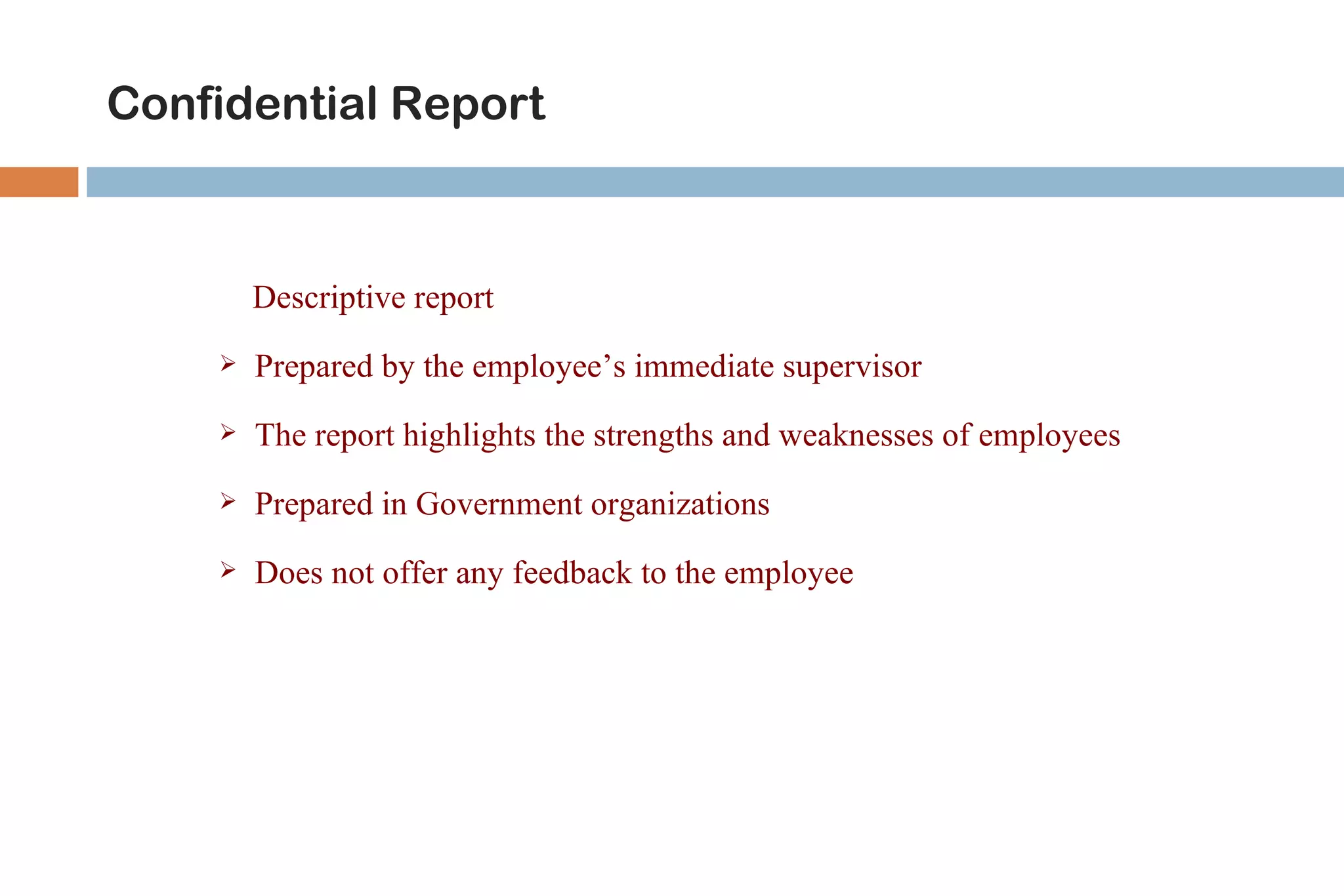 Confidential Report



        Descriptive report
       Prepared by the employee’s immediate supervisor
       The report highlights the strengths and weaknesses of employees
       Prepared in Government organizations
       Does not offer any feedback to the employee
 
