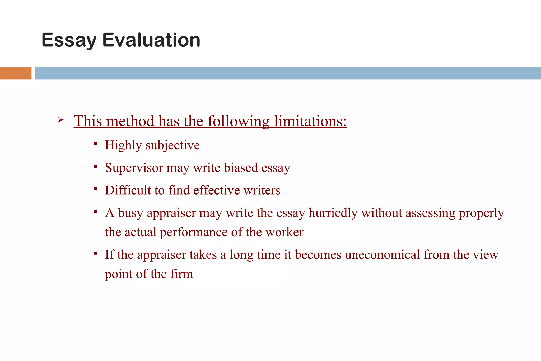 Essay Evaluation


    This method has the following limitations:
          Highly subjective
          Supervisor may write biased essay
          Difficult to find effective writers
          A busy appraiser may write the essay hurriedly without assessing properly
           the actual performance of the worker
          If the appraiser takes a long time it becomes uneconomical from the view
           point of the firm
 