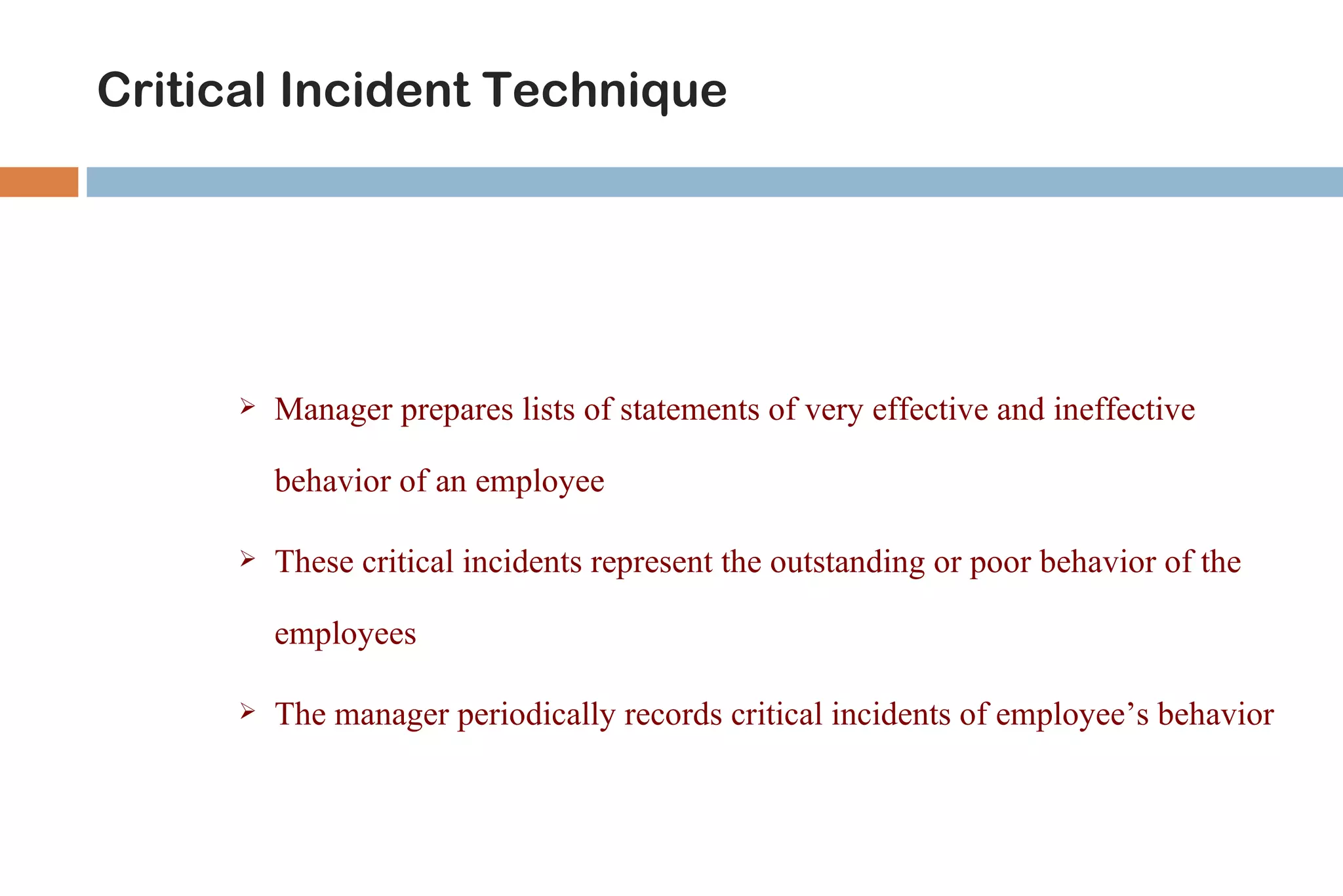 Critical Incident Technique




         Manager prepares lists of statements of very effective and ineffective

          behavior of an employee

         These critical incidents represent the outstanding or poor behavior of the

          employees

         The manager periodically records critical incidents of employee’s behavior
 