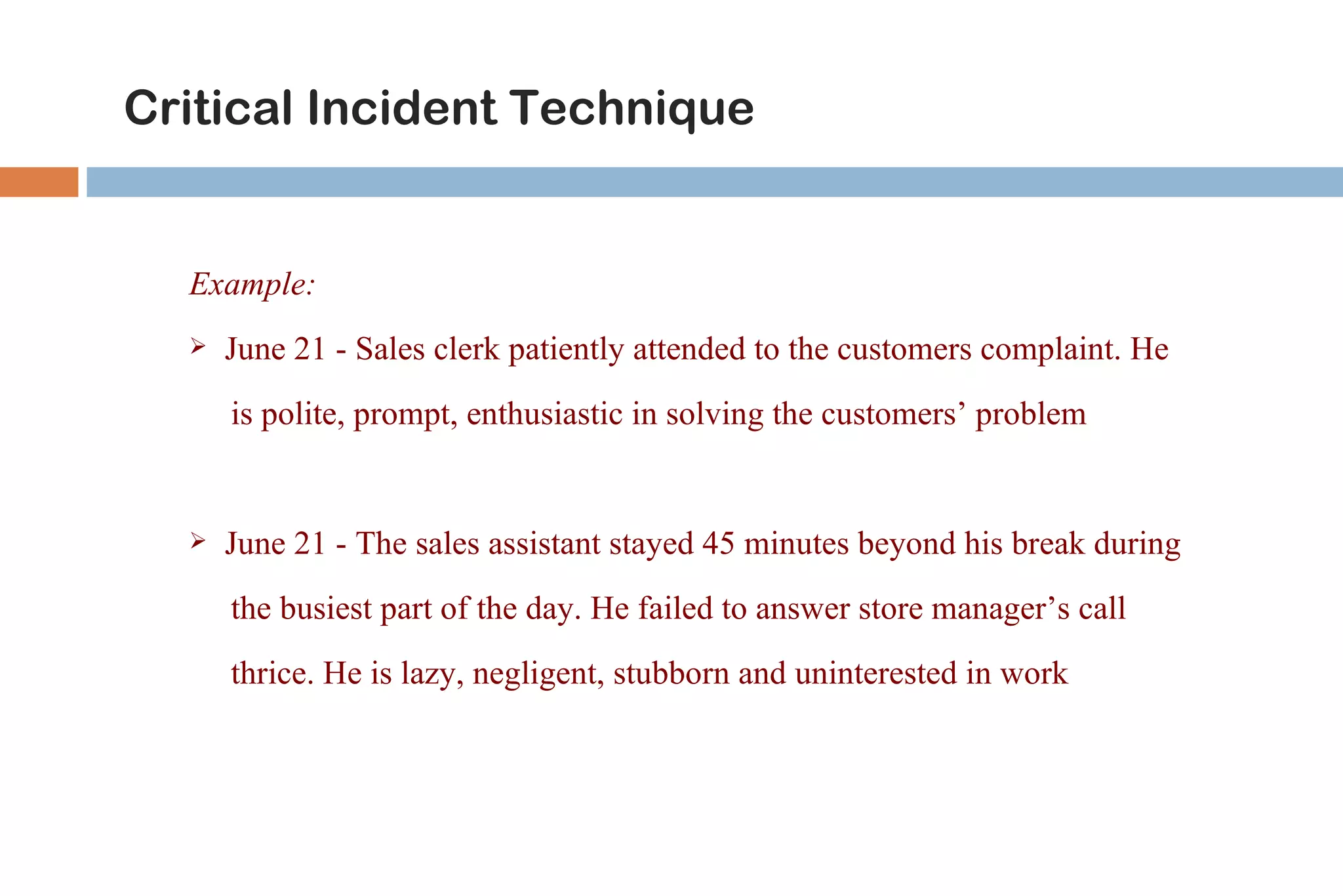 Critical Incident Technique


  Example:
     June 21 - Sales clerk patiently attended to the customers complaint. He
      is polite, prompt, enthusiastic in solving the customers’ problem


     June 21 - The sales assistant stayed 45 minutes beyond his break during
      the busiest part of the day. He failed to answer store manager’s call
      thrice. He is lazy, negligent, stubborn and uninterested in work
 