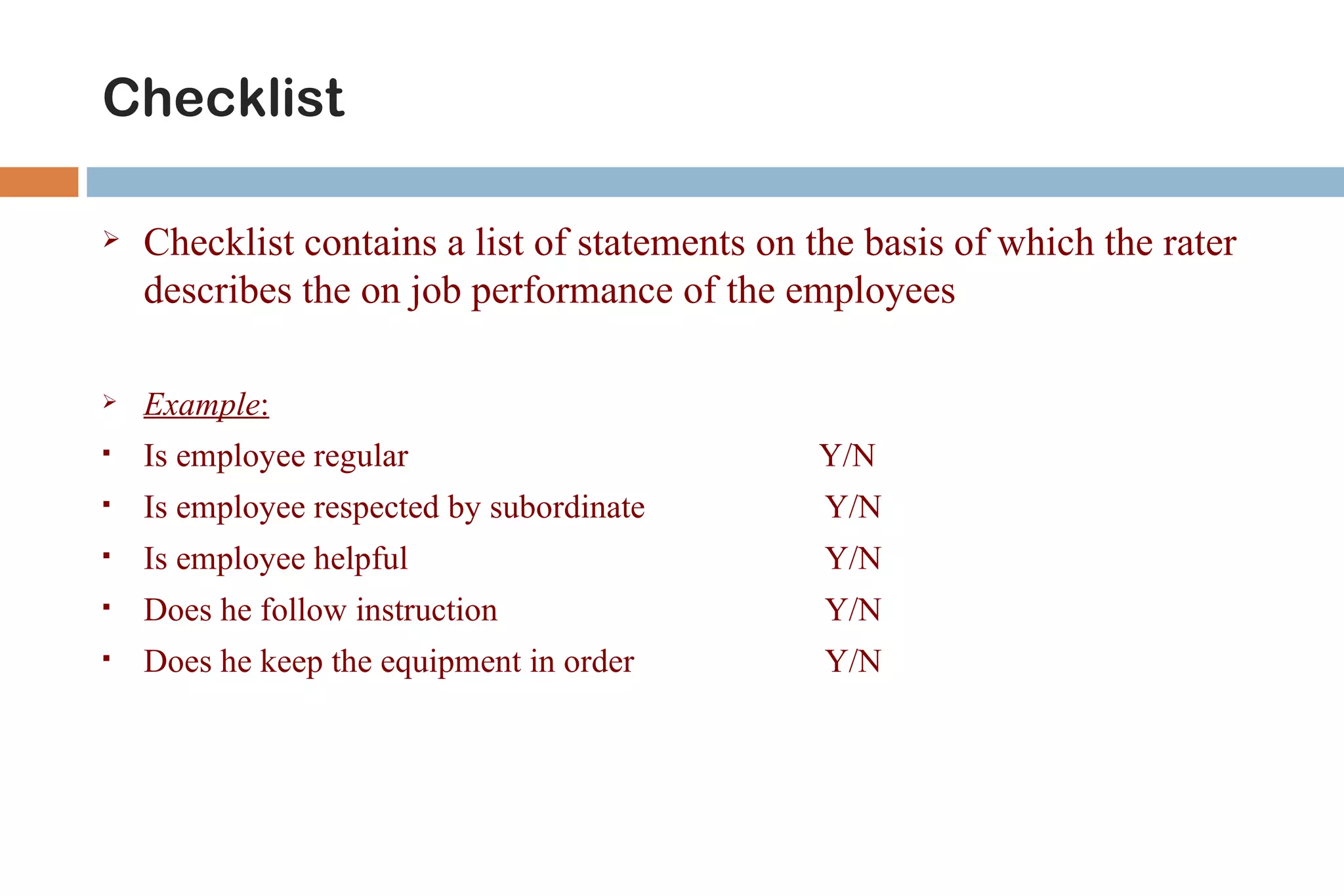 Checklist

   Checklist contains a list of statements on the basis of which the rater
    describes the on job performance of the employees

   Example:
   Is employee regular                        Y/N
   Is employee respected by subordinate        Y/N
   Is employee helpful                         Y/N
   Does he follow instruction                  Y/N
   Does he keep the equipment in order         Y/N
 
