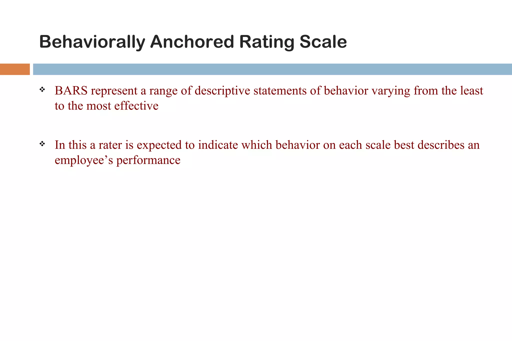 Behaviorally Anchored Rating Scale

   BARS represent a range of descriptive statements of behavior varying from the least
    to the most effective

   In this a rater is expected to indicate which behavior on each scale best describes an
    employee’s performance
 