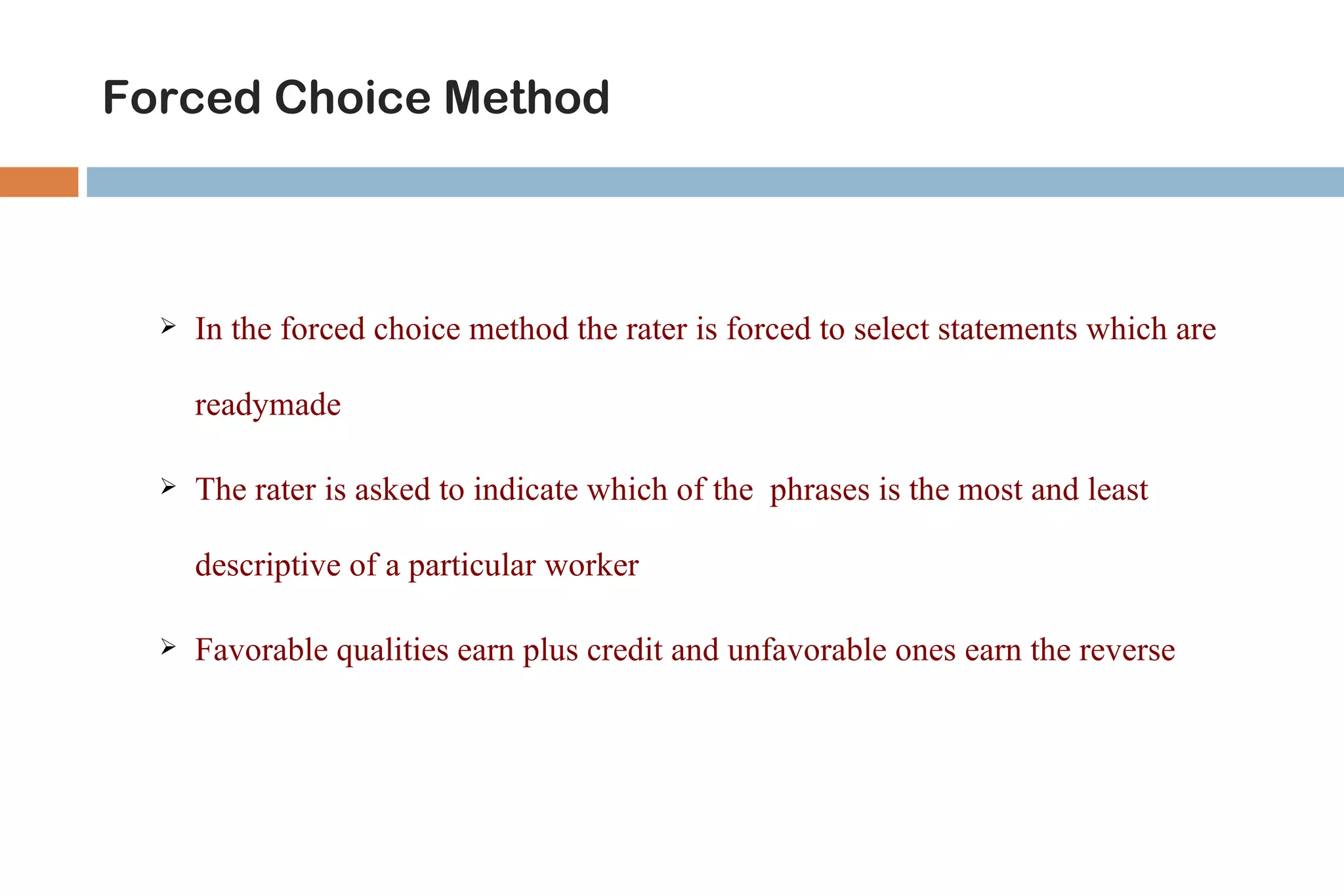 Forced Choice Method



     In the forced choice method the rater is forced to select statements which are

      readymade

     The rater is asked to indicate which of the phrases is the most and least

      descriptive of a particular worker

     Favorable qualities earn plus credit and unfavorable ones earn the reverse
 