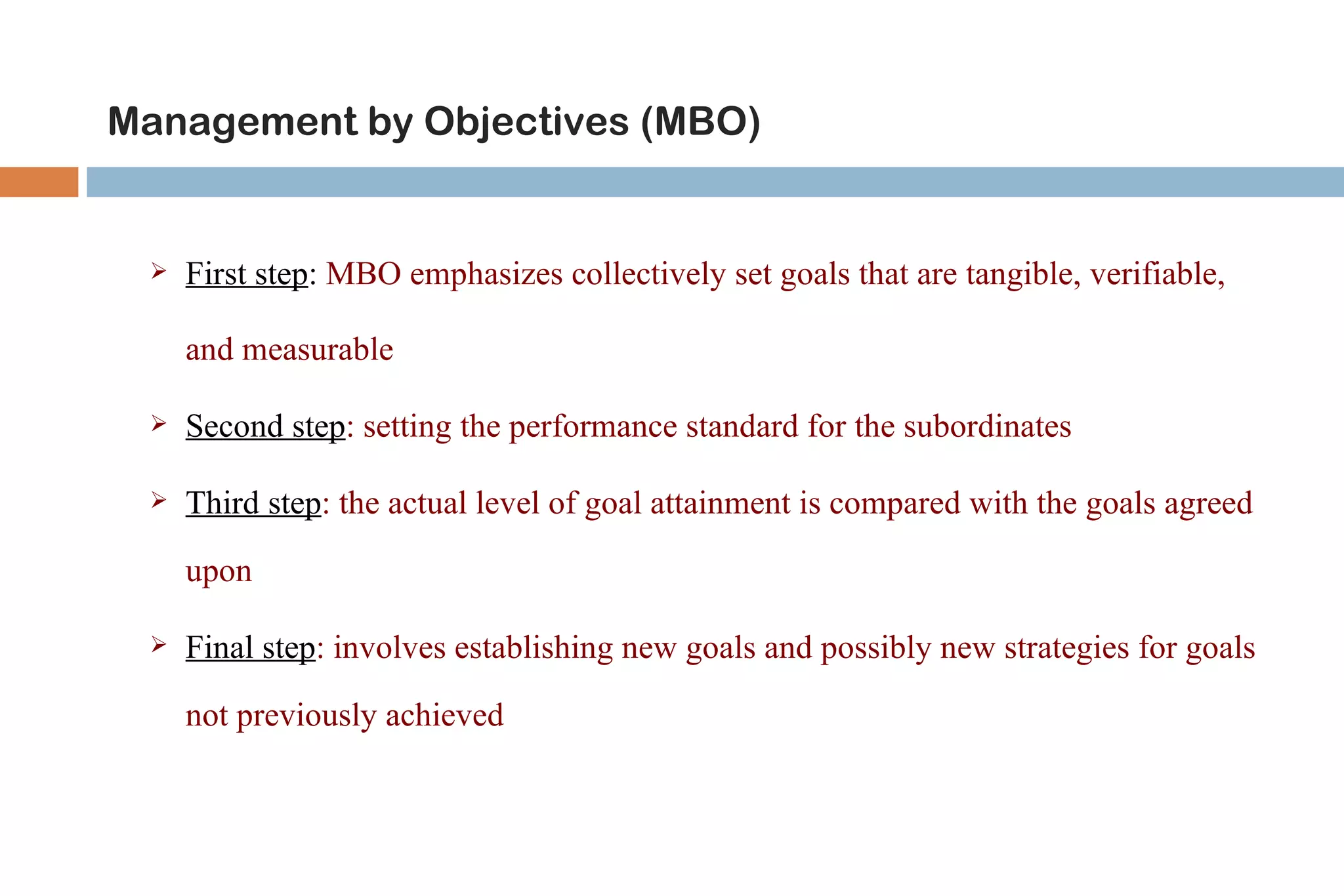 Management by Objectives (MBO)


    First step: MBO emphasizes collectively set goals that are tangible, verifiable,

     and measurable

    Second step: setting the performance standard for the subordinates

    Third step: the actual level of goal attainment is compared with the goals agreed

     upon

    Final step: involves establishing new goals and possibly new strategies for goals

     not previously achieved
 