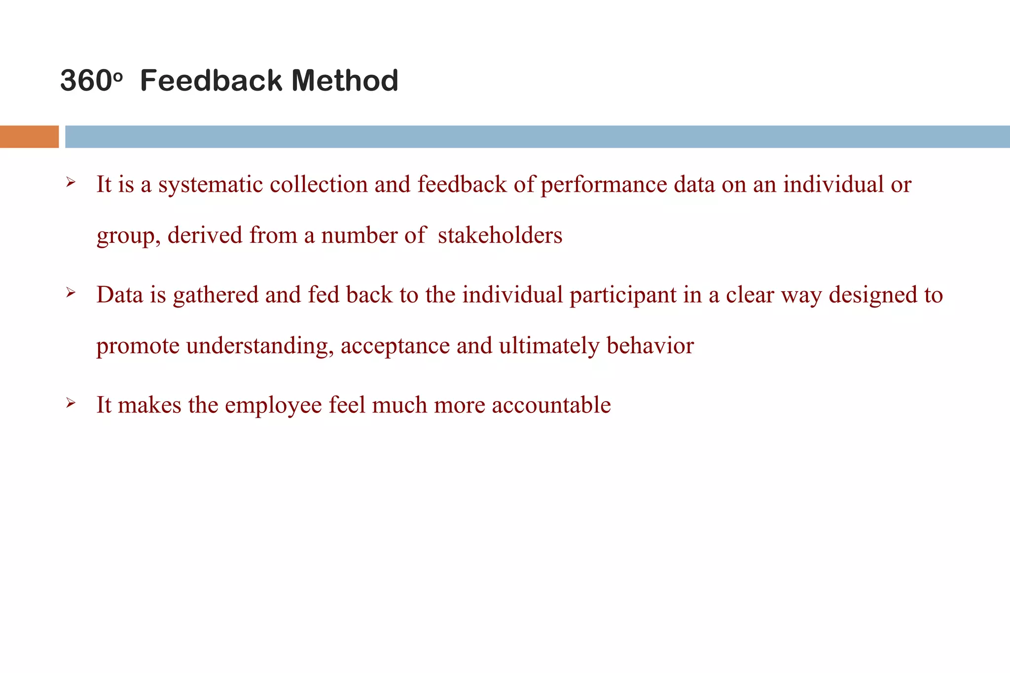 360o Feedback Method


   It is a systematic collection and feedback of performance data on an individual or

    group, derived from a number of stakeholders

   Data is gathered and fed back to the individual participant in a clear way designed to

    promote understanding, acceptance and ultimately behavior

   It makes the employee feel much more accountable
 