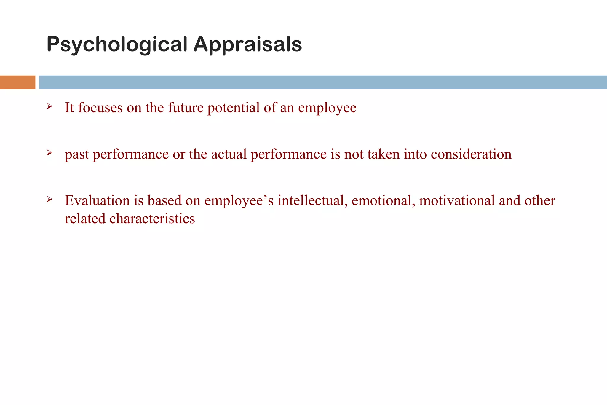 Psychological Appraisals

   It focuses on the future potential of an employee

   past performance or the actual performance is not taken into consideration

   Evaluation is based on employee’s intellectual, emotional, motivational and other
    related characteristics
 