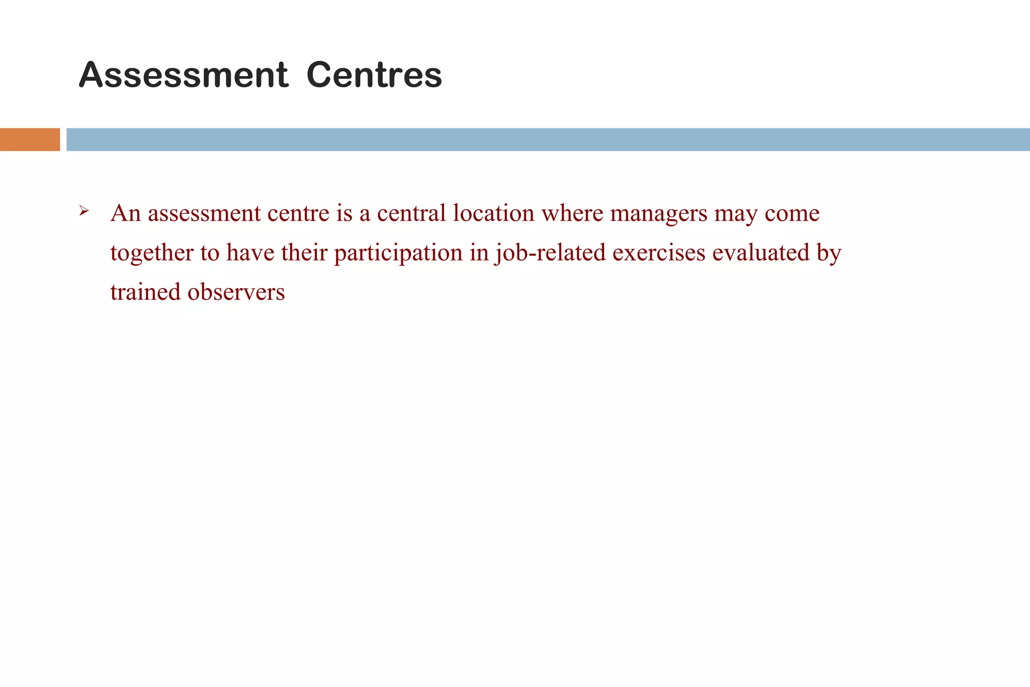 Assessment Centres


   An assessment centre is a central location where managers may come
    together to have their participation in job-related exercises evaluated by
    trained observers
 