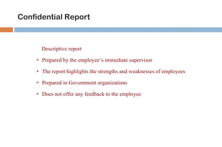 Confidential Report



        Descriptive report
       Prepared by the employee’s immediate supervisor
       The report highlights the strengths and weaknesses of employees
       Prepared in Government organizations
       Does not offer any feedback to the employee
 