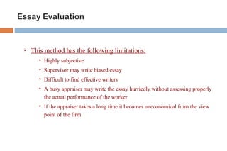 Essay Evaluation


    This method has the following limitations:
          Highly subjective
          Supervisor may write biased essay
          Difficult to find effective writers
          A busy appraiser may write the essay hurriedly without assessing properly
           the actual performance of the worker
          If the appraiser takes a long time it becomes uneconomical from the view
           point of the firm
 