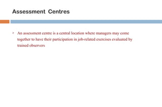 Assessment Centres


   An assessment centre is a central location where managers may come
    together to have their participation in job-related exercises evaluated by
    trained observers
 