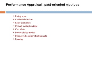 Performance Appraisal : past-oriented methods


       Rating scale
       Confidential report
       Essay evaluation
       Critical incident method
       Checklists
       Forced choice method
       Behaviorally anchored rating scale
       Ranking
 