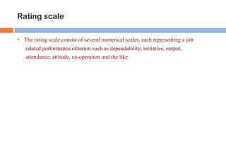Rating scale

   The rating scale consist of several numerical scales, each representing a job
    related performance criterion such as dependability, initiative, output,
    attendance, attitude, co-operation and the like
 