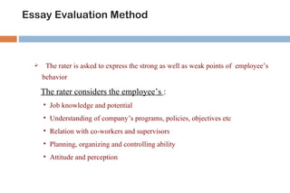 Essay Evaluation Method



      The rater is asked to express the strong as well as weak points of employee’s
      behavior

      The rater considers the employee’s :
         Job knowledge and potential
         Understanding of company’s programs, policies, objectives etc
         Relation with co-workers and supervisors
         Planning, organizing and controlling ability
         Attitude and perception
 