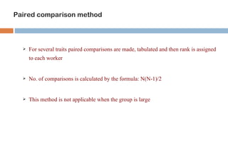 Paired comparison method



     For several traits paired comparisons are made, tabulated and then rank is assigned
      to each worker


     No. of comparisons is calculated by the formula: N(N-1)/2


     This method is not applicable when the group is large
 